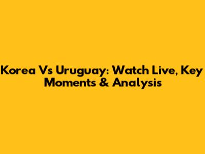 Korea Vs Uruguay: Watch Live, Key Moments & Analysis