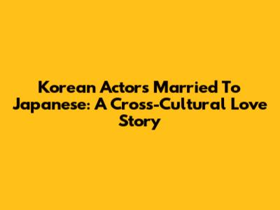 Korean Actors Married To Japanese: A Cross-Cultural Love Story