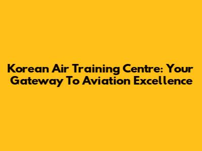 Korean Air Training Centre: Your Gateway To Aviation Excellence