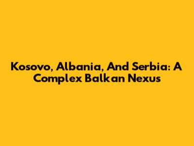 Kosovo, Albania, And Serbia: A Complex Balkan Nexus