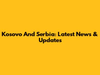 Kosovo And Serbia: Latest News & Updates