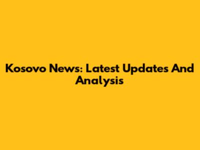 Kosovo News: Latest Updates And Analysis