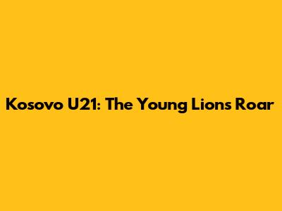 Kosovo U21: The Young Lions Roar
