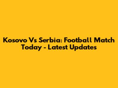 Kosovo Vs Serbia: Football Match Today - Latest Updates