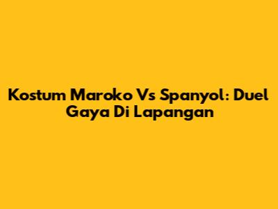 Kostum Maroko Vs Spanyol: Duel Gaya Di Lapangan