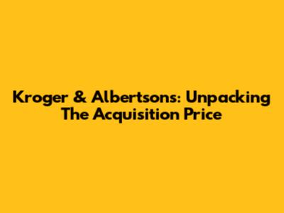 Kroger & Albertsons: Unpacking The Acquisition Price