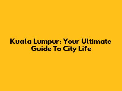 Kuala Lumpur: Your Ultimate Guide To City Life