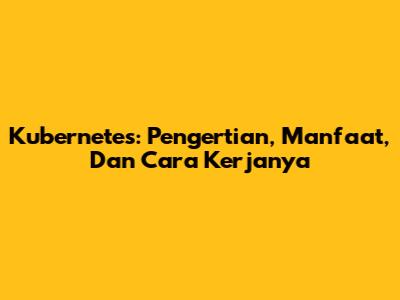 Kubernetes: Pengertian, Manfaat, Dan Cara Kerjanya