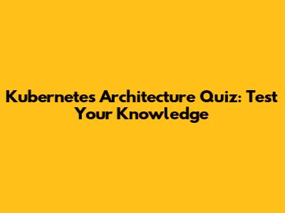Kubernetes Architecture Quiz: Test Your Knowledge