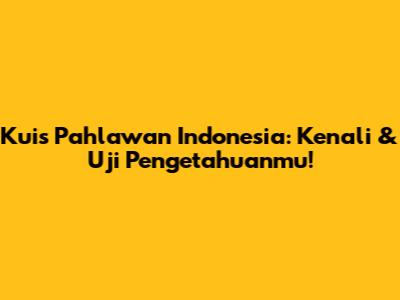 Kuis Pahlawan Indonesia: Kenali & Uji Pengetahuanmu!
