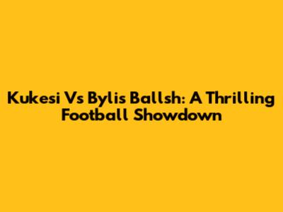 Kukesi Vs Bylis Ballsh: A Thrilling Football Showdown