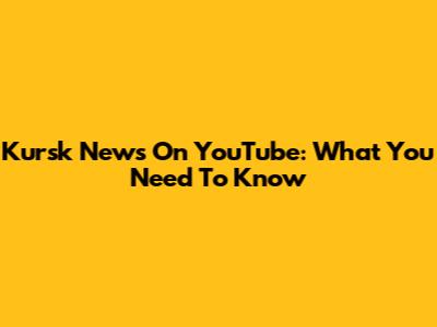 Kursk News On YouTube: What You Need To Know