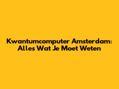 Kwantumcomputer Amsterdam: Alles Wat Je Moet Weten