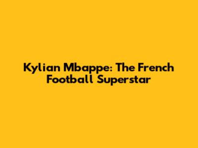 Kylian Mbappe: The French Football Superstar