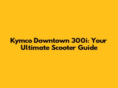 Kymco Downtown 300i: Your Ultimate Scooter Guide