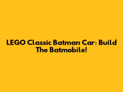 LEGO Classic Batman Car: Build The Batmobile!