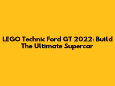 LEGO Technic Ford GT 2022: Build The Ultimate Supercar