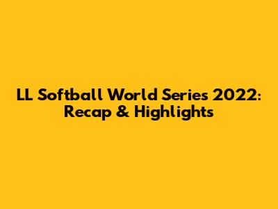 LL Softball World Series 2022: Recap & Highlights
