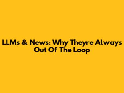LLMs & News: Why They're Always Out Of The Loop
