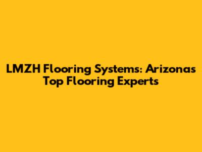 LMZH Flooring Systems: Arizona's Top Flooring Experts