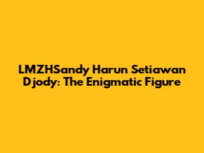 LMZHSandy Harun Setiawan Djody: The Enigmatic Figure