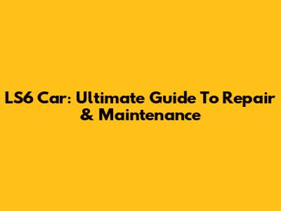 LS6 Car: Ultimate Guide To Repair & Maintenance