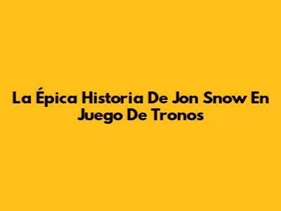 La Épica Historia De Jon Snow En Juego De Tronos