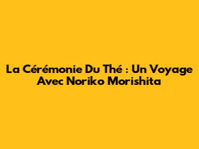 La Cérémonie Du Thé : Un Voyage Avec Noriko Morishita