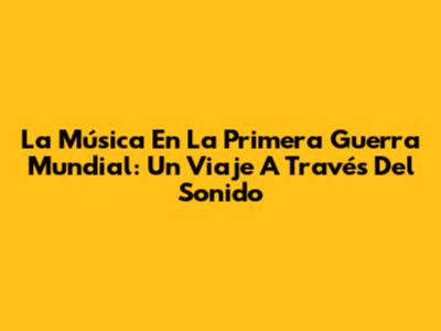 La Música En La Primera Guerra Mundial: Un Viaje A Través Del Sonido