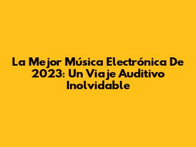 La Mejor Música Electrónica De 2023: Un Viaje Auditivo Inolvidable