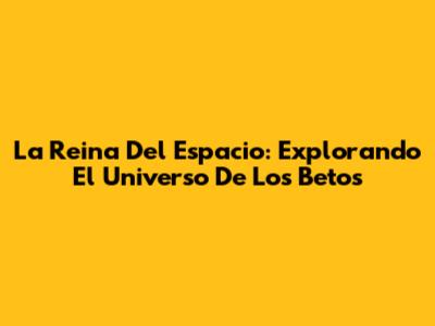 La Reina Del Espacio: Explorando El Universo De 'Los Betos'