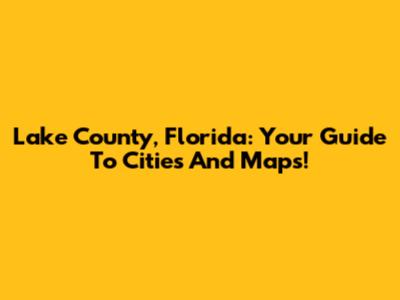 Lake County, Florida: Your Guide To Cities And Maps!