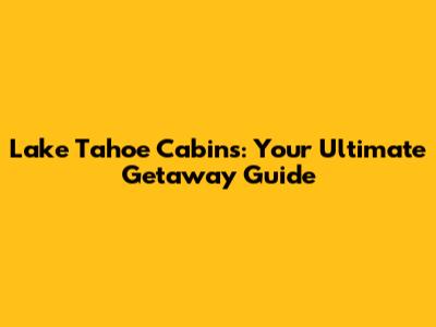 Lake Tahoe Cabins: Your Ultimate Getaway Guide