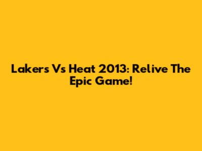 Lakers Vs Heat 2013: Relive The Epic Game!