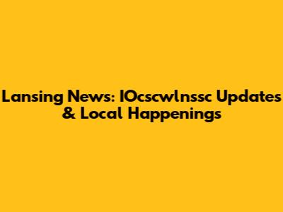 Lansing News: IOcscwlnssc Updates & Local Happenings