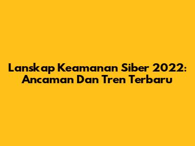 Lanskap Keamanan Siber 2022: Ancaman Dan Tren Terbaru