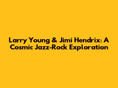 Larry Young & Jimi Hendrix: A Cosmic Jazz-Rock Exploration