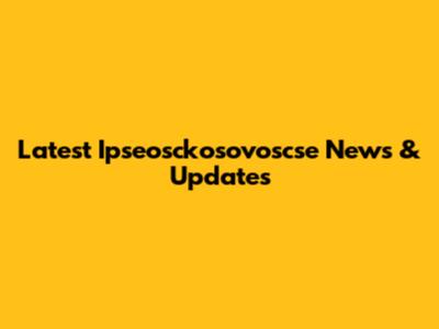 Latest Ipseosckosovoscse News & Updates