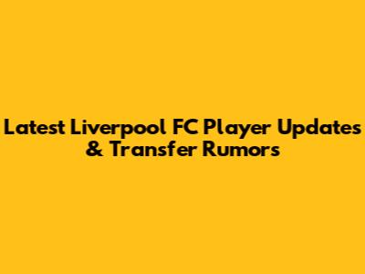 Latest Liverpool FC Player Updates & Transfer Rumors