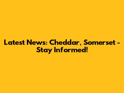 Latest News: Cheddar, Somerset - Stay Informed!