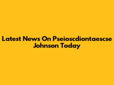 Latest News On Pseioscdiontaescse Johnson Today