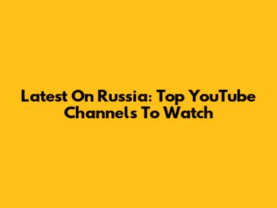 Latest On Russia: Top YouTube Channels To Watch