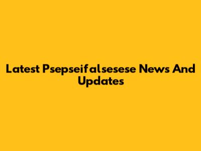 Latest Psepseifalsesese News And Updates