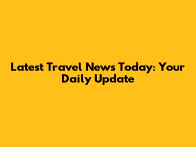 Latest Travel News Today: Your Daily Update