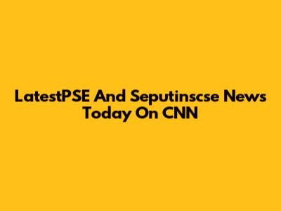 LatestPSE And Seputinscse News Today On CNN