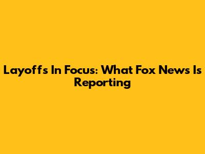 Layoffs In Focus: What Fox News Is Reporting