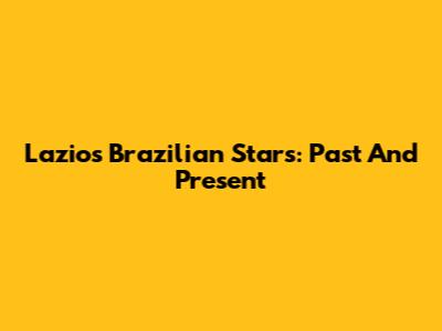Lazio's Brazilian Stars: Past And Present