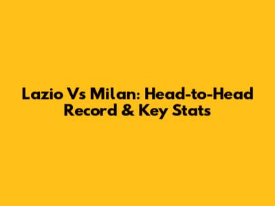 Lazio Vs Milan: Head-to-Head Record & Key Stats