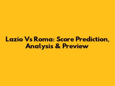 Lazio Vs Roma: Score Prediction, Analysis & Preview