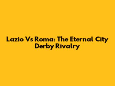 Lazio Vs Roma: The Eternal City Derby Rivalry